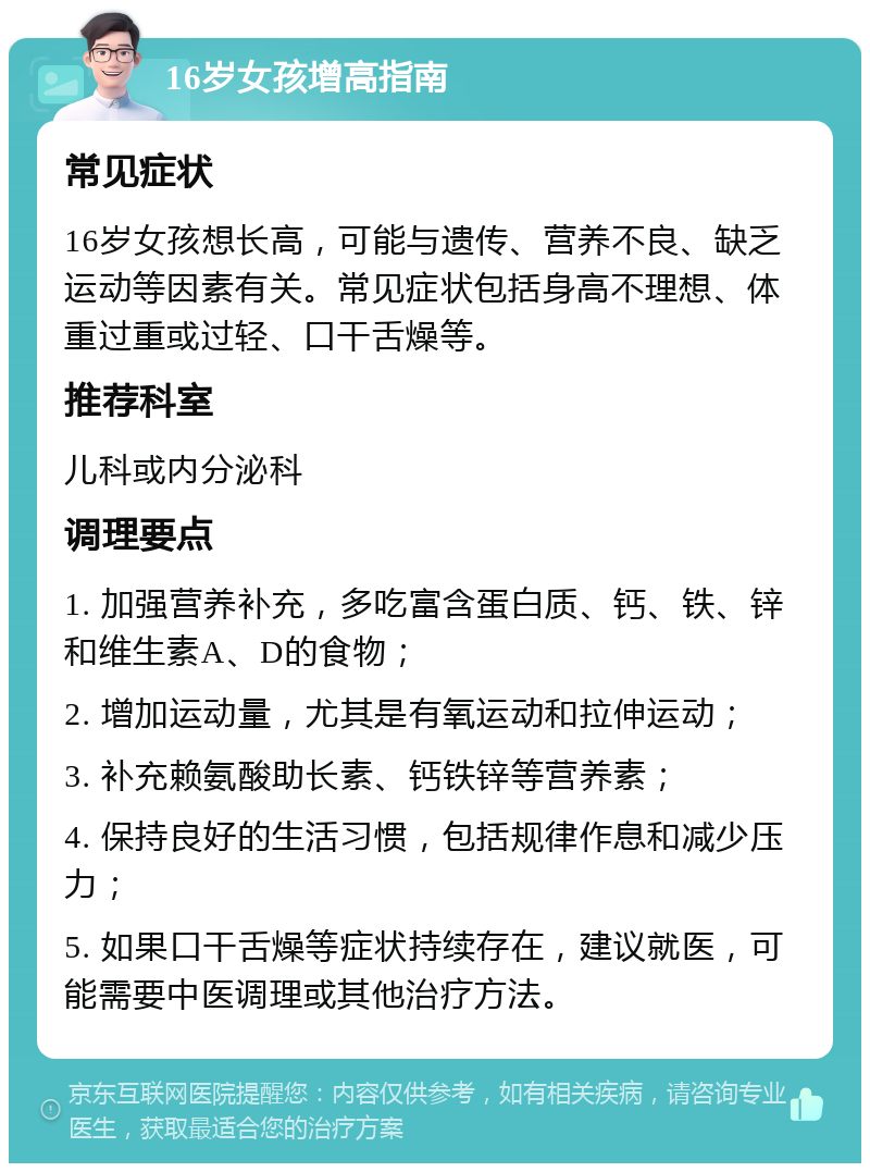 16岁女孩增高指南 常见症状 16岁女孩想长高，可能与遗传、营养不良、缺乏运动等因素有关。常见症状包括身高不理想、体重过重或过轻、口干舌燥等。 推荐科室 儿科或内分泌科 调理要点 1. 加强营养补充，多吃富含蛋白质、钙、铁、锌和维生素A、D的食物； 2. 增加运动量，尤其是有氧运动和拉伸运动； 3. 补充赖氨酸助长素、钙铁锌等营养素； 4. 保持良好的生活习惯，包括规律作息和减少压力； 5. 如果口干舌燥等症状持续存在，建议就医，可能需要中医调理或其他治疗方法。