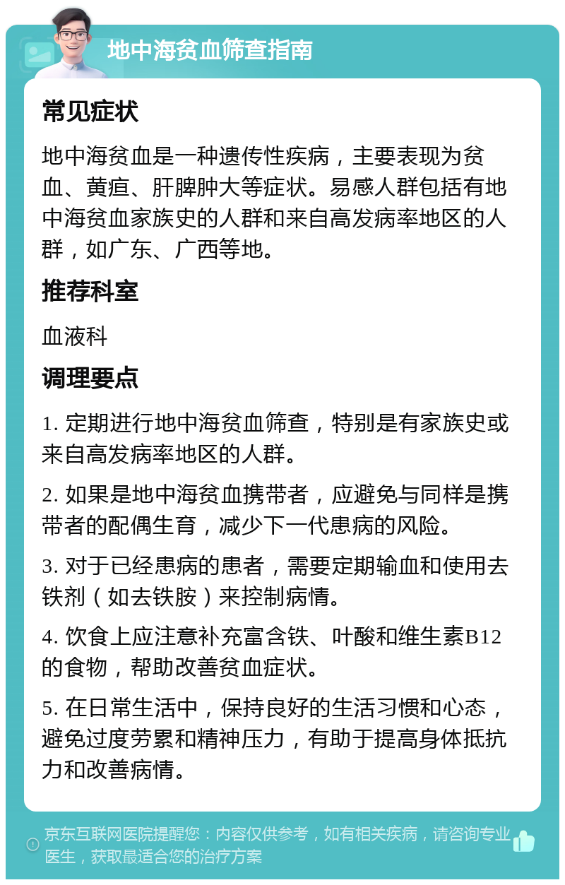 地中海贫血筛查指南 常见症状 地中海贫血是一种遗传性疾病，主要表现为贫血、黄疸、肝脾肿大等症状。易感人群包括有地中海贫血家族史的人群和来自高发病率地区的人群，如广东、广西等地。 推荐科室 血液科 调理要点 1. 定期进行地中海贫血筛查，特别是有家族史或来自高发病率地区的人群。 2. 如果是地中海贫血携带者，应避免与同样是携带者的配偶生育，减少下一代患病的风险。 3. 对于已经患病的患者，需要定期输血和使用去铁剂（如去铁胺）来控制病情。 4. 饮食上应注意补充富含铁、叶酸和维生素B12的食物，帮助改善贫血症状。 5. 在日常生活中，保持良好的生活习惯和心态，避免过度劳累和精神压力，有助于提高身体抵抗力和改善病情。