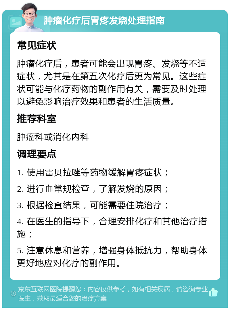 肿瘤化疗后胃疼发烧处理指南 常见症状 肿瘤化疗后，患者可能会出现胃疼、发烧等不适症状，尤其是在第五次化疗后更为常见。这些症状可能与化疗药物的副作用有关，需要及时处理以避免影响治疗效果和患者的生活质量。 推荐科室 肿瘤科或消化内科 调理要点 1. 使用雷贝拉唑等药物缓解胃疼症状； 2. 进行血常规检查，了解发烧的原因； 3. 根据检查结果，可能需要住院治疗； 4. 在医生的指导下，合理安排化疗和其他治疗措施； 5. 注意休息和营养，增强身体抵抗力，帮助身体更好地应对化疗的副作用。