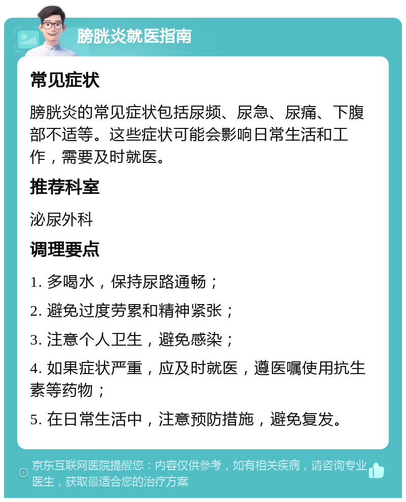 膀胱炎就医指南 常见症状 膀胱炎的常见症状包括尿频、尿急、尿痛、下腹部不适等。这些症状可能会影响日常生活和工作，需要及时就医。 推荐科室 泌尿外科 调理要点 1. 多喝水，保持尿路通畅； 2. 避免过度劳累和精神紧张； 3. 注意个人卫生，避免感染； 4. 如果症状严重，应及时就医，遵医嘱使用抗生素等药物； 5. 在日常生活中，注意预防措施，避免复发。