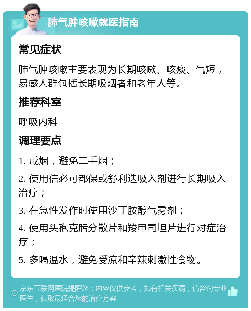 肺气肿咳嗽就医指南 常见症状 肺气肿咳嗽主要表现为长期咳嗽、咳痰、气短，易感人群包括长期吸烟者和老年人等。 推荐科室 呼吸内科 调理要点 1. 戒烟，避免二手烟； 2. 使用信必可都保或舒利迭吸入剂进行长期吸入治疗； 3. 在急性发作时使用沙丁胺醇气雾剂； 4. 使用头孢克肟分散片和羧甲司坦片进行对症治疗； 5. 多喝温水，避免受凉和辛辣刺激性食物。