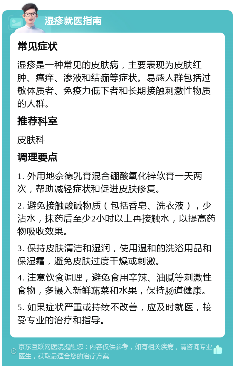 湿疹就医指南 常见症状 湿疹是一种常见的皮肤病，主要表现为皮肤红肿、瘙痒、渗液和结痂等症状。易感人群包括过敏体质者、免疫力低下者和长期接触刺激性物质的人群。 推荐科室 皮肤科 调理要点 1. 外用地奈德乳膏混合硼酸氧化锌软膏一天两次，帮助减轻症状和促进皮肤修复。 2. 避免接触酸碱物质（包括香皂、洗衣液），少沾水，抹药后至少2小时以上再接触水，以提高药物吸收效果。 3. 保持皮肤清洁和湿润，使用温和的洗浴用品和保湿霜，避免皮肤过度干燥或刺激。 4. 注意饮食调理，避免食用辛辣、油腻等刺激性食物，多摄入新鲜蔬菜和水果，保持肠道健康。 5. 如果症状严重或持续不改善，应及时就医，接受专业的治疗和指导。