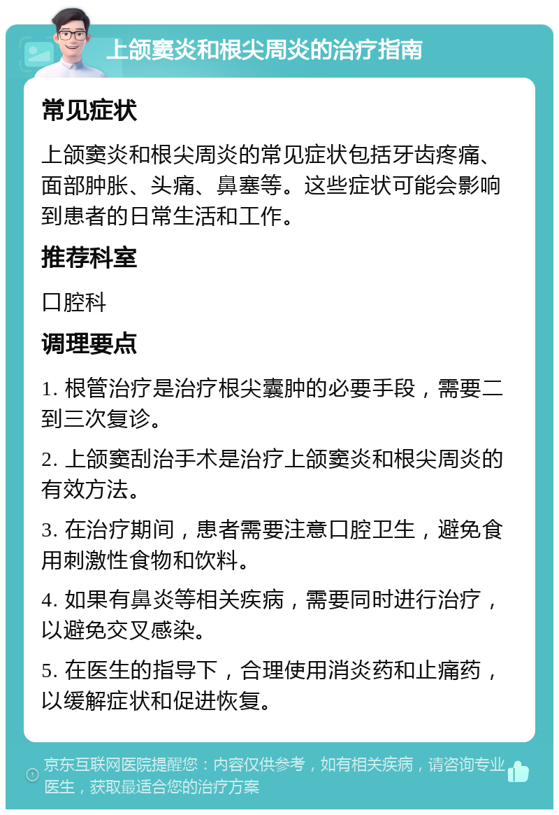 上颌窦炎和根尖周炎的治疗指南 常见症状 上颌窦炎和根尖周炎的常见症状包括牙齿疼痛、面部肿胀、头痛、鼻塞等。这些症状可能会影响到患者的日常生活和工作。 推荐科室 口腔科 调理要点 1. 根管治疗是治疗根尖囊肿的必要手段，需要二到三次复诊。 2. 上颌窦刮治手术是治疗上颌窦炎和根尖周炎的有效方法。 3. 在治疗期间，患者需要注意口腔卫生，避免食用刺激性食物和饮料。 4. 如果有鼻炎等相关疾病，需要同时进行治疗，以避免交叉感染。 5. 在医生的指导下，合理使用消炎药和止痛药，以缓解症状和促进恢复。