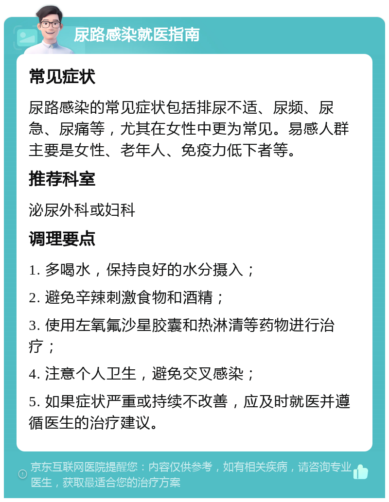 尿路感染就医指南 常见症状 尿路感染的常见症状包括排尿不适、尿频、尿急、尿痛等，尤其在女性中更为常见。易感人群主要是女性、老年人、免疫力低下者等。 推荐科室 泌尿外科或妇科 调理要点 1. 多喝水，保持良好的水分摄入； 2. 避免辛辣刺激食物和酒精； 3. 使用左氧氟沙星胶囊和热淋清等药物进行治疗； 4. 注意个人卫生，避免交叉感染； 5. 如果症状严重或持续不改善，应及时就医并遵循医生的治疗建议。