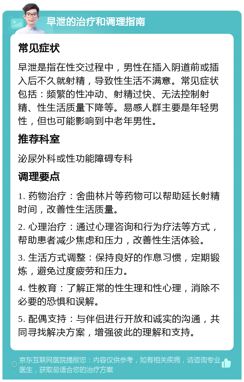 早泄的治疗和调理指南 常见症状 早泄是指在性交过程中，男性在插入阴道前或插入后不久就射精，导致性生活不满意。常见症状包括：频繁的性冲动、射精过快、无法控制射精、性生活质量下降等。易感人群主要是年轻男性，但也可能影响到中老年男性。 推荐科室 泌尿外科或性功能障碍专科 调理要点 1. 药物治疗：舍曲林片等药物可以帮助延长射精时间，改善性生活质量。 2. 心理治疗：通过心理咨询和行为疗法等方式，帮助患者减少焦虑和压力，改善性生活体验。 3. 生活方式调整：保持良好的作息习惯，定期锻炼，避免过度疲劳和压力。 4. 性教育：了解正常的性生理和性心理，消除不必要的恐惧和误解。 5. 配偶支持：与伴侣进行开放和诚实的沟通，共同寻找解决方案，增强彼此的理解和支持。