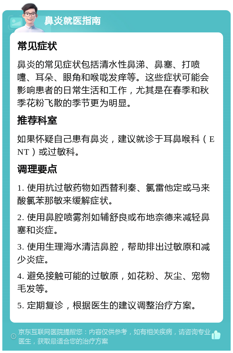 鼻炎就医指南 常见症状 鼻炎的常见症状包括清水性鼻涕、鼻塞、打喷嚏、耳朵、眼角和喉咙发痒等。这些症状可能会影响患者的日常生活和工作，尤其是在春季和秋季花粉飞散的季节更为明显。 推荐科室 如果怀疑自己患有鼻炎，建议就诊于耳鼻喉科（ENT）或过敏科。 调理要点 1. 使用抗过敏药物如西替利秦、氯雷他定或马来酸氯苯那敏来缓解症状。 2. 使用鼻腔喷雾剂如辅舒良或布地奈德来减轻鼻塞和炎症。 3. 使用生理海水清洁鼻腔，帮助排出过敏原和减少炎症。 4. 避免接触可能的过敏原，如花粉、灰尘、宠物毛发等。 5. 定期复诊，根据医生的建议调整治疗方案。