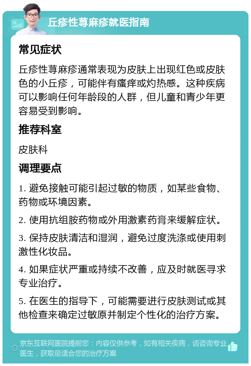 丘疹性荨麻疹就医指南 常见症状 丘疹性荨麻疹通常表现为皮肤上出现红色或皮肤色的小丘疹，可能伴有瘙痒或灼热感。这种疾病可以影响任何年龄段的人群，但儿童和青少年更容易受到影响。 推荐科室 皮肤科 调理要点 1. 避免接触可能引起过敏的物质，如某些食物、药物或环境因素。 2. 使用抗组胺药物或外用激素药膏来缓解症状。 3. 保持皮肤清洁和湿润，避免过度洗涤或使用刺激性化妆品。 4. 如果症状严重或持续不改善，应及时就医寻求专业治疗。 5. 在医生的指导下，可能需要进行皮肤测试或其他检查来确定过敏原并制定个性化的治疗方案。