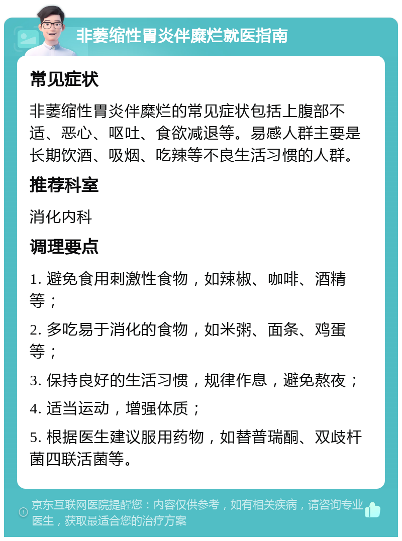 非萎缩性胃炎伴糜烂就医指南 常见症状 非萎缩性胃炎伴糜烂的常见症状包括上腹部不适、恶心、呕吐、食欲减退等。易感人群主要是长期饮酒、吸烟、吃辣等不良生活习惯的人群。 推荐科室 消化内科 调理要点 1. 避免食用刺激性食物，如辣椒、咖啡、酒精等； 2. 多吃易于消化的食物，如米粥、面条、鸡蛋等； 3. 保持良好的生活习惯，规律作息，避免熬夜； 4. 适当运动，增强体质； 5. 根据医生建议服用药物，如替普瑞酮、双歧杆菌四联活菌等。