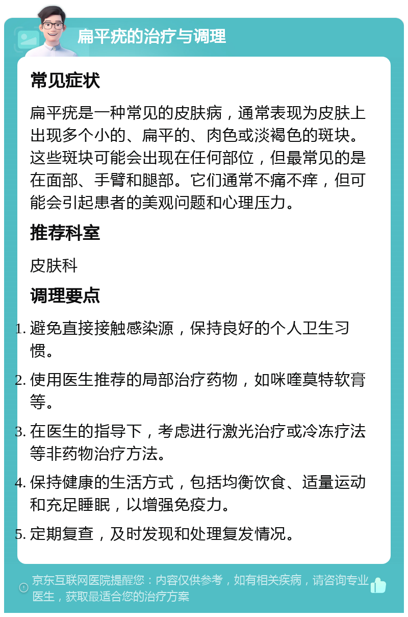 扁平疣的治疗与调理 常见症状 扁平疣是一种常见的皮肤病，通常表现为皮肤上出现多个小的、扁平的、肉色或淡褐色的斑块。这些斑块可能会出现在任何部位，但最常见的是在面部、手臂和腿部。它们通常不痛不痒，但可能会引起患者的美观问题和心理压力。 推荐科室 皮肤科 调理要点 避免直接接触感染源，保持良好的个人卫生习惯。 使用医生推荐的局部治疗药物，如咪喹莫特软膏等。 在医生的指导下，考虑进行激光治疗或冷冻疗法等非药物治疗方法。 保持健康的生活方式，包括均衡饮食、适量运动和充足睡眠，以增强免疫力。 定期复查，及时发现和处理复发情况。