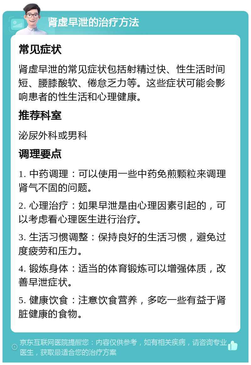 肾虚早泄的治疗方法 常见症状 肾虚早泄的常见症状包括射精过快、性生活时间短、腰膝酸软、倦怠乏力等。这些症状可能会影响患者的性生活和心理健康。 推荐科室 泌尿外科或男科 调理要点 1. 中药调理：可以使用一些中药免煎颗粒来调理肾气不固的问题。 2. 心理治疗：如果早泄是由心理因素引起的，可以考虑看心理医生进行治疗。 3. 生活习惯调整：保持良好的生活习惯，避免过度疲劳和压力。 4. 锻炼身体：适当的体育锻炼可以增强体质，改善早泄症状。 5. 健康饮食：注意饮食营养，多吃一些有益于肾脏健康的食物。