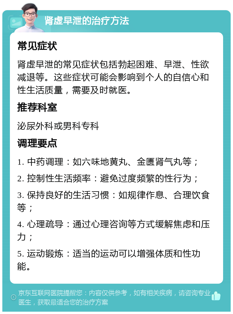 肾虚早泄的治疗方法 常见症状 肾虚早泄的常见症状包括勃起困难、早泄、性欲减退等。这些症状可能会影响到个人的自信心和性生活质量，需要及时就医。 推荐科室 泌尿外科或男科专科 调理要点 1. 中药调理：如六味地黄丸、金匮肾气丸等； 2. 控制性生活频率：避免过度频繁的性行为； 3. 保持良好的生活习惯：如规律作息、合理饮食等； 4. 心理疏导：通过心理咨询等方式缓解焦虑和压力； 5. 运动锻炼：适当的运动可以增强体质和性功能。