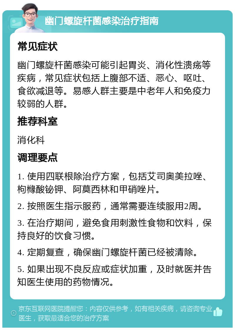 幽门螺旋杆菌感染治疗指南 常见症状 幽门螺旋杆菌感染可能引起胃炎、消化性溃疡等疾病，常见症状包括上腹部不适、恶心、呕吐、食欲减退等。易感人群主要是中老年人和免疫力较弱的人群。 推荐科室 消化科 调理要点 1. 使用四联根除治疗方案，包括艾司奥美拉唑、枸橼酸铋钾、阿莫西林和甲硝唑片。 2. 按照医生指示服药，通常需要连续服用2周。 3. 在治疗期间，避免食用刺激性食物和饮料，保持良好的饮食习惯。 4. 定期复查，确保幽门螺旋杆菌已经被清除。 5. 如果出现不良反应或症状加重，及时就医并告知医生使用的药物情况。