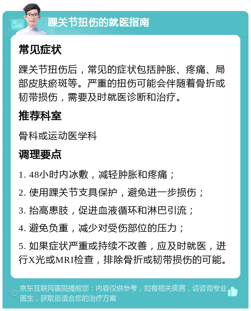 踝关节扭伤的就医指南 常见症状 踝关节扭伤后，常见的症状包括肿胀、疼痛、局部皮肤瘀斑等。严重的扭伤可能会伴随着骨折或韧带损伤，需要及时就医诊断和治疗。 推荐科室 骨科或运动医学科 调理要点 1. 48小时内冰敷，减轻肿胀和疼痛； 2. 使用踝关节支具保护，避免进一步损伤； 3. 抬高患肢，促进血液循环和淋巴引流； 4. 避免负重，减少对受伤部位的压力； 5. 如果症状严重或持续不改善，应及时就医，进行X光或MRI检查，排除骨折或韧带损伤的可能。