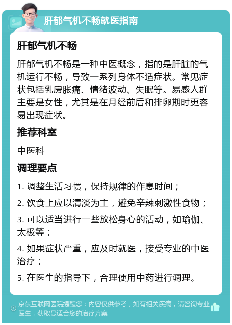 肝郁气机不畅就医指南 肝郁气机不畅 肝郁气机不畅是一种中医概念，指的是肝脏的气机运行不畅，导致一系列身体不适症状。常见症状包括乳房胀痛、情绪波动、失眠等。易感人群主要是女性，尤其是在月经前后和排卵期时更容易出现症状。 推荐科室 中医科 调理要点 1. 调整生活习惯，保持规律的作息时间； 2. 饮食上应以清淡为主，避免辛辣刺激性食物； 3. 可以适当进行一些放松身心的活动，如瑜伽、太极等； 4. 如果症状严重，应及时就医，接受专业的中医治疗； 5. 在医生的指导下，合理使用中药进行调理。