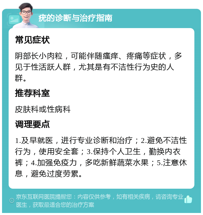 疣的诊断与治疗指南 常见症状 阴部长小肉粒，可能伴随瘙痒、疼痛等症状，多见于性活跃人群，尤其是有不洁性行为史的人群。 推荐科室 皮肤科或性病科 调理要点 1.及早就医，进行专业诊断和治疗；2.避免不洁性行为，使用安全套；3.保持个人卫生，勤换内衣裤；4.加强免疫力，多吃新鲜蔬菜水果；5.注意休息，避免过度劳累。