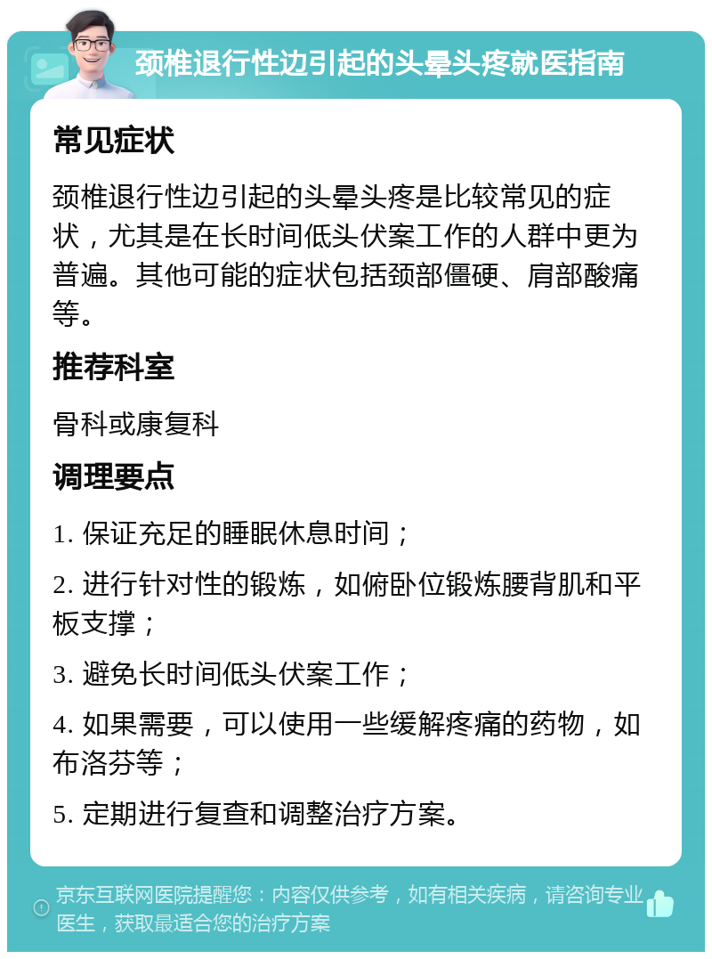 颈椎退行性边引起的头晕头疼就医指南 常见症状 颈椎退行性边引起的头晕头疼是比较常见的症状，尤其是在长时间低头伏案工作的人群中更为普遍。其他可能的症状包括颈部僵硬、肩部酸痛等。 推荐科室 骨科或康复科 调理要点 1. 保证充足的睡眠休息时间； 2. 进行针对性的锻炼，如俯卧位锻炼腰背肌和平板支撑； 3. 避免长时间低头伏案工作； 4. 如果需要，可以使用一些缓解疼痛的药物，如布洛芬等； 5. 定期进行复查和调整治疗方案。