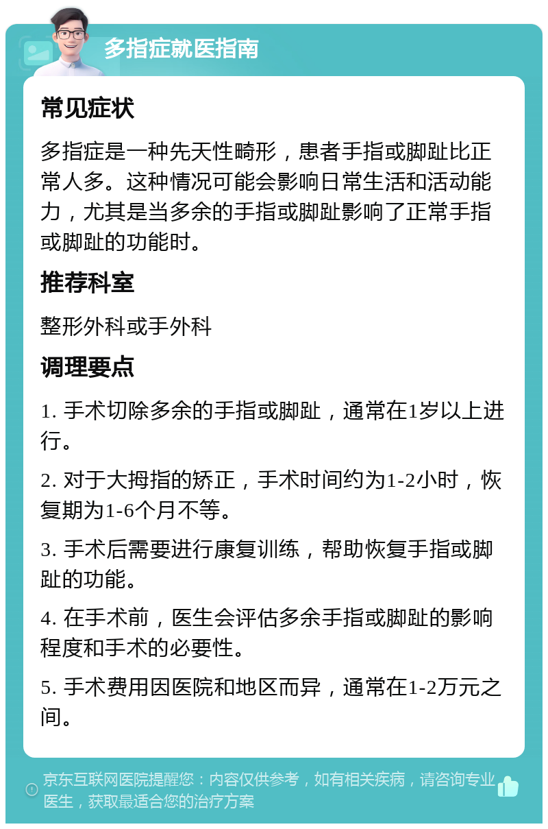 多指症就医指南 常见症状 多指症是一种先天性畸形，患者手指或脚趾比正常人多。这种情况可能会影响日常生活和活动能力，尤其是当多余的手指或脚趾影响了正常手指或脚趾的功能时。 推荐科室 整形外科或手外科 调理要点 1. 手术切除多余的手指或脚趾，通常在1岁以上进行。 2. 对于大拇指的矫正，手术时间约为1-2小时，恢复期为1-6个月不等。 3. 手术后需要进行康复训练，帮助恢复手指或脚趾的功能。 4. 在手术前，医生会评估多余手指或脚趾的影响程度和手术的必要性。 5. 手术费用因医院和地区而异，通常在1-2万元之间。