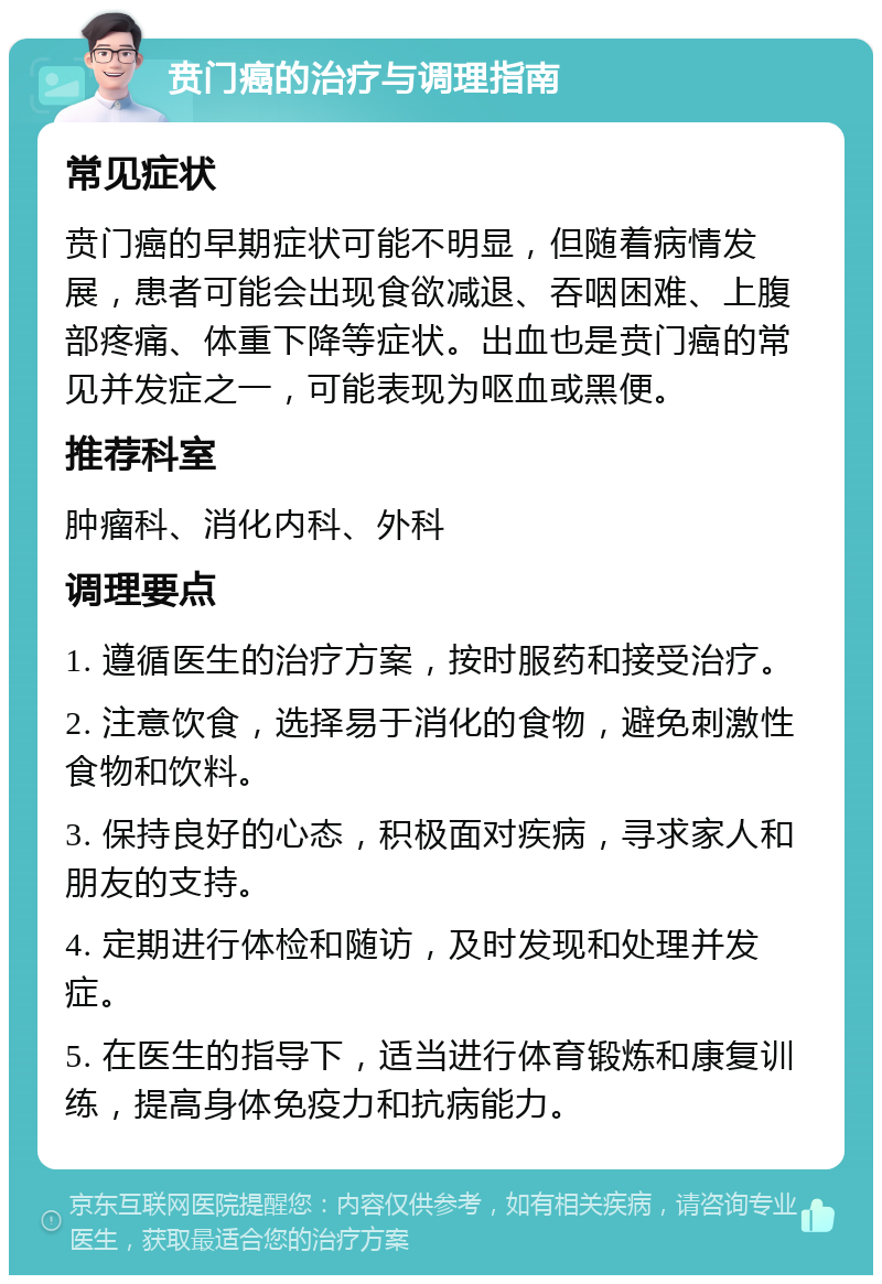 贲门癌的治疗与调理指南 常见症状 贲门癌的早期症状可能不明显，但随着病情发展，患者可能会出现食欲减退、吞咽困难、上腹部疼痛、体重下降等症状。出血也是贲门癌的常见并发症之一，可能表现为呕血或黑便。 推荐科室 肿瘤科、消化内科、外科 调理要点 1. 遵循医生的治疗方案，按时服药和接受治疗。 2. 注意饮食，选择易于消化的食物，避免刺激性食物和饮料。 3. 保持良好的心态，积极面对疾病，寻求家人和朋友的支持。 4. 定期进行体检和随访，及时发现和处理并发症。 5. 在医生的指导下，适当进行体育锻炼和康复训练，提高身体免疫力和抗病能力。