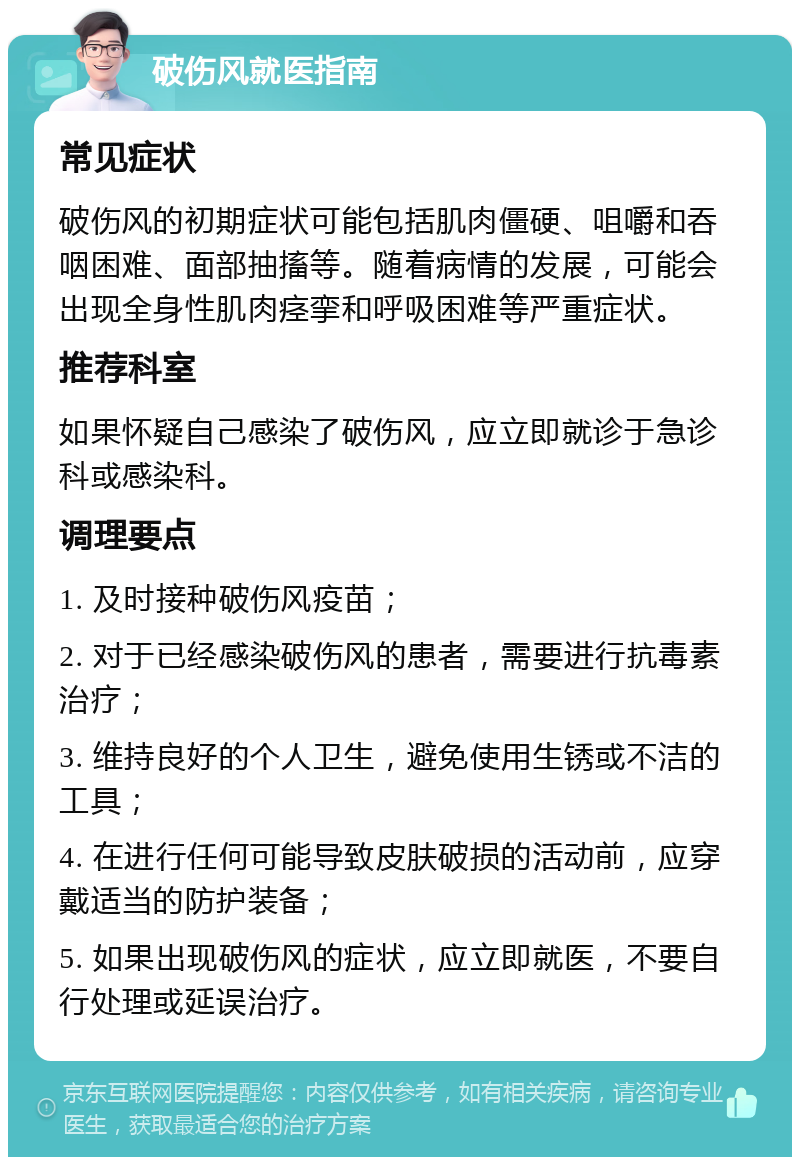 破伤风就医指南 常见症状 破伤风的初期症状可能包括肌肉僵硬、咀嚼和吞咽困难、面部抽搐等。随着病情的发展，可能会出现全身性肌肉痉挛和呼吸困难等严重症状。 推荐科室 如果怀疑自己感染了破伤风，应立即就诊于急诊科或感染科。 调理要点 1. 及时接种破伤风疫苗； 2. 对于已经感染破伤风的患者，需要进行抗毒素治疗； 3. 维持良好的个人卫生，避免使用生锈或不洁的工具； 4. 在进行任何可能导致皮肤破损的活动前，应穿戴适当的防护装备； 5. 如果出现破伤风的症状，应立即就医，不要自行处理或延误治疗。