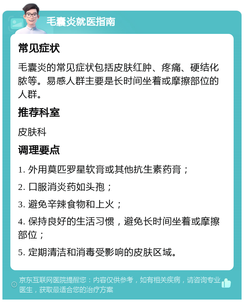 毛囊炎就医指南 常见症状 毛囊炎的常见症状包括皮肤红肿、疼痛、硬结化脓等。易感人群主要是长时间坐着或摩擦部位的人群。 推荐科室 皮肤科 调理要点 1. 外用莫匹罗星软膏或其他抗生素药膏； 2. 口服消炎药如头孢； 3. 避免辛辣食物和上火； 4. 保持良好的生活习惯，避免长时间坐着或摩擦部位； 5. 定期清洁和消毒受影响的皮肤区域。