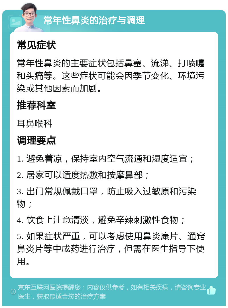 常年性鼻炎的治疗与调理 常见症状 常年性鼻炎的主要症状包括鼻塞、流涕、打喷嚏和头痛等。这些症状可能会因季节变化、环境污染或其他因素而加剧。 推荐科室 耳鼻喉科 调理要点 1. 避免着凉，保持室内空气流通和湿度适宜； 2. 居家可以适度热敷和按摩鼻部； 3. 出门常规佩戴口罩，防止吸入过敏原和污染物； 4. 饮食上注意清淡，避免辛辣刺激性食物； 5. 如果症状严重，可以考虑使用鼻炎康片、通窍鼻炎片等中成药进行治疗，但需在医生指导下使用。