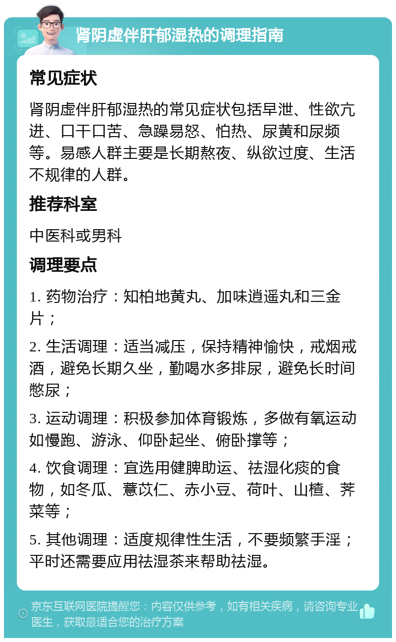 肾阴虚伴肝郁湿热的调理指南 常见症状 肾阴虚伴肝郁湿热的常见症状包括早泄、性欲亢进、口干口苦、急躁易怒、怕热、尿黄和尿频等。易感人群主要是长期熬夜、纵欲过度、生活不规律的人群。 推荐科室 中医科或男科 调理要点 1. 药物治疗：知柏地黄丸、加味逍遥丸和三金片； 2. 生活调理：适当减压，保持精神愉快，戒烟戒酒，避免长期久坐，勤喝水多排尿，避免长时间憋尿； 3. 运动调理：积极参加体育锻炼，多做有氧运动如慢跑、游泳、仰卧起坐、俯卧撑等； 4. 饮食调理：宜选用健脾助运、祛湿化痰的食物，如冬瓜、薏苡仁、赤小豆、荷叶、山楂、荠菜等； 5. 其他调理：适度规律性生活，不要频繁手淫；平时还需要应用祛湿茶来帮助祛湿。