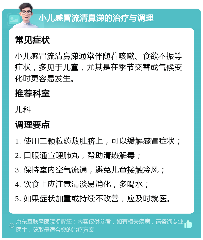 小儿感冒流清鼻涕的治疗与调理 常见症状 小儿感冒流清鼻涕通常伴随着咳嗽、食欲不振等症状，多见于儿童，尤其是在季节交替或气候变化时更容易发生。 推荐科室 儿科 调理要点 1. 使用二颗粒药敷肚脐上，可以缓解感冒症状； 2. 口服通宣理肺丸，帮助清热解毒； 3. 保持室内空气流通，避免儿童接触冷风； 4. 饮食上应注意清淡易消化，多喝水； 5. 如果症状加重或持续不改善，应及时就医。