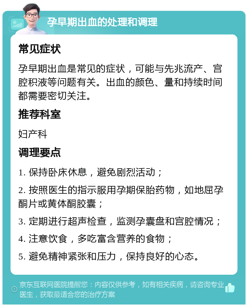 孕早期出血的处理和调理 常见症状 孕早期出血是常见的症状，可能与先兆流产、宫腔积液等问题有关。出血的颜色、量和持续时间都需要密切关注。 推荐科室 妇产科 调理要点 1. 保持卧床休息，避免剧烈活动； 2. 按照医生的指示服用孕期保胎药物，如地屈孕酮片或黄体酮胶囊； 3. 定期进行超声检查，监测孕囊盘和宫腔情况； 4. 注意饮食，多吃富含营养的食物； 5. 避免精神紧张和压力，保持良好的心态。