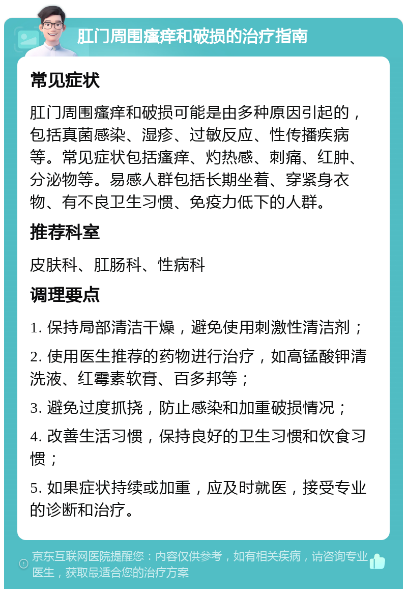 肛门周围瘙痒和破损的治疗指南 常见症状 肛门周围瘙痒和破损可能是由多种原因引起的，包括真菌感染、湿疹、过敏反应、性传播疾病等。常见症状包括瘙痒、灼热感、刺痛、红肿、分泌物等。易感人群包括长期坐着、穿紧身衣物、有不良卫生习惯、免疫力低下的人群。 推荐科室 皮肤科、肛肠科、性病科 调理要点 1. 保持局部清洁干燥，避免使用刺激性清洁剂； 2. 使用医生推荐的药物进行治疗，如高锰酸钾清洗液、红霉素软膏、百多邦等； 3. 避免过度抓挠，防止感染和加重破损情况； 4. 改善生活习惯，保持良好的卫生习惯和饮食习惯； 5. 如果症状持续或加重，应及时就医，接受专业的诊断和治疗。