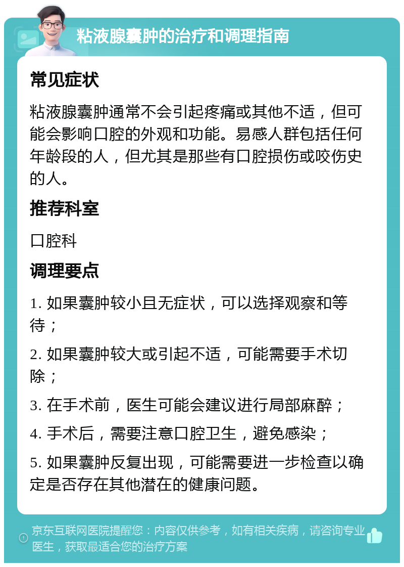 粘液腺囊肿的治疗和调理指南 常见症状 粘液腺囊肿通常不会引起疼痛或其他不适，但可能会影响口腔的外观和功能。易感人群包括任何年龄段的人，但尤其是那些有口腔损伤或咬伤史的人。 推荐科室 口腔科 调理要点 1. 如果囊肿较小且无症状，可以选择观察和等待； 2. 如果囊肿较大或引起不适，可能需要手术切除； 3. 在手术前，医生可能会建议进行局部麻醉； 4. 手术后，需要注意口腔卫生，避免感染； 5. 如果囊肿反复出现，可能需要进一步检查以确定是否存在其他潜在的健康问题。