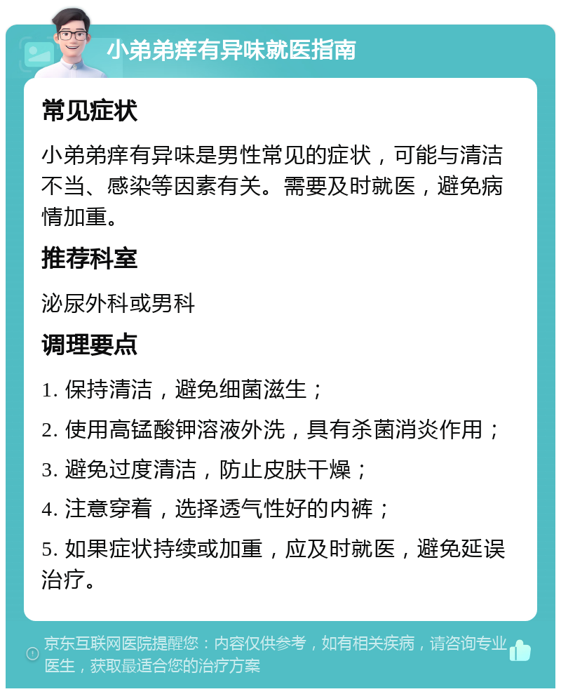 小弟弟痒有异味就医指南 常见症状 小弟弟痒有异味是男性常见的症状，可能与清洁不当、感染等因素有关。需要及时就医，避免病情加重。 推荐科室 泌尿外科或男科 调理要点 1. 保持清洁，避免细菌滋生； 2. 使用高锰酸钾溶液外洗，具有杀菌消炎作用； 3. 避免过度清洁，防止皮肤干燥； 4. 注意穿着，选择透气性好的内裤； 5. 如果症状持续或加重，应及时就医，避免延误治疗。