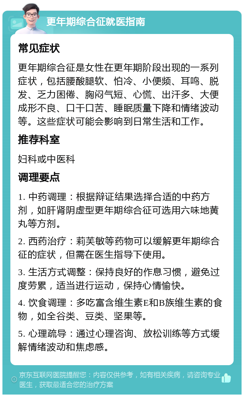 更年期综合征就医指南 常见症状 更年期综合征是女性在更年期阶段出现的一系列症状，包括腰酸腿软、怕冷、小便频、耳鸣、脱发、乏力困倦、胸闷气短、心慌、出汗多、大便成形不良、口干口苦、睡眠质量下降和情绪波动等。这些症状可能会影响到日常生活和工作。 推荐科室 妇科或中医科 调理要点 1. 中药调理：根据辩证结果选择合适的中药方剂，如肝肾阴虚型更年期综合征可选用六味地黄丸等方剂。 2. 西药治疗：莉芙敏等药物可以缓解更年期综合征的症状，但需在医生指导下使用。 3. 生活方式调整：保持良好的作息习惯，避免过度劳累，适当进行运动，保持心情愉快。 4. 饮食调理：多吃富含维生素E和B族维生素的食物，如全谷类、豆类、坚果等。 5. 心理疏导：通过心理咨询、放松训练等方式缓解情绪波动和焦虑感。