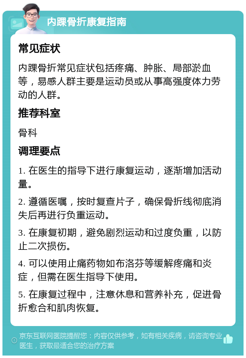 内踝骨折康复指南 常见症状 内踝骨折常见症状包括疼痛、肿胀、局部淤血等，易感人群主要是运动员或从事高强度体力劳动的人群。 推荐科室 骨科 调理要点 1. 在医生的指导下进行康复运动，逐渐增加活动量。 2. 遵循医嘱，按时复查片子，确保骨折线彻底消失后再进行负重运动。 3. 在康复初期，避免剧烈运动和过度负重，以防止二次损伤。 4. 可以使用止痛药物如布洛芬等缓解疼痛和炎症，但需在医生指导下使用。 5. 在康复过程中，注意休息和营养补充，促进骨折愈合和肌肉恢复。