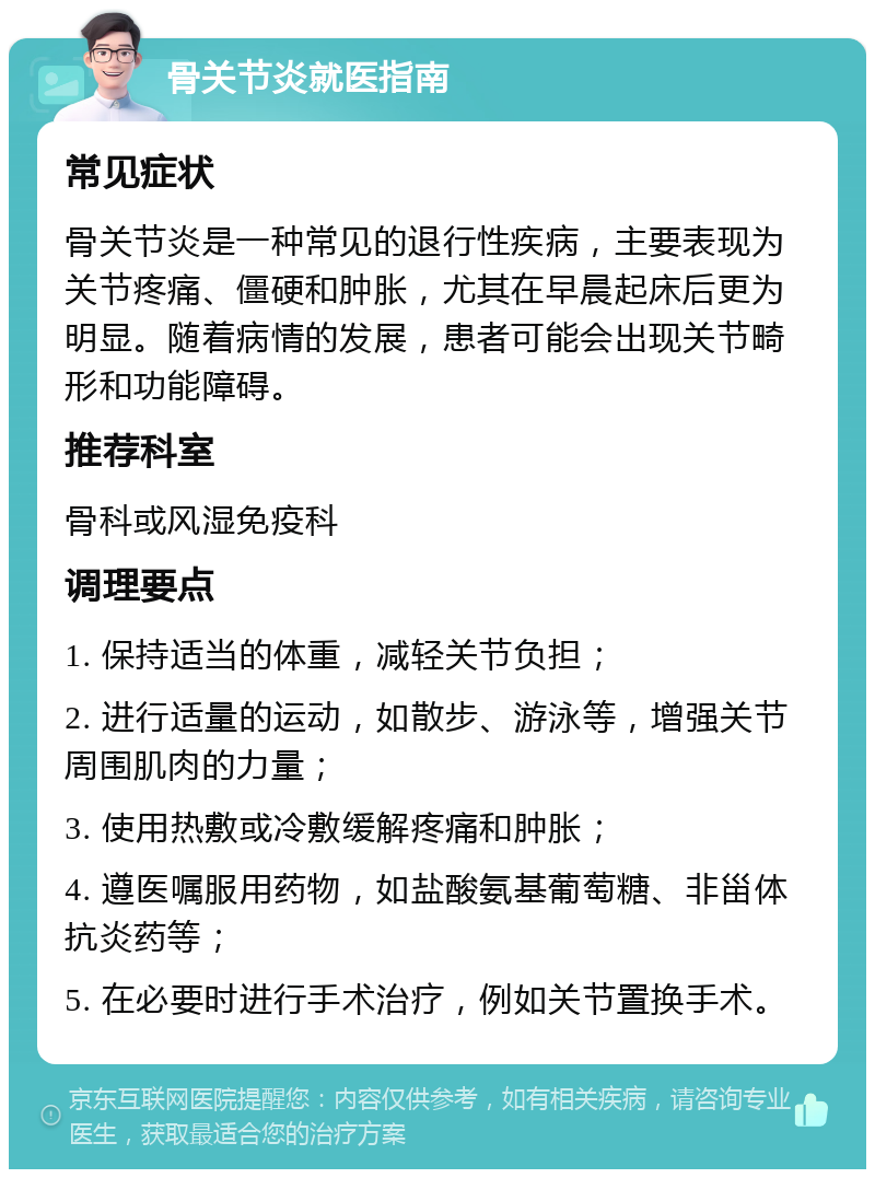 骨关节炎就医指南 常见症状 骨关节炎是一种常见的退行性疾病，主要表现为关节疼痛、僵硬和肿胀，尤其在早晨起床后更为明显。随着病情的发展，患者可能会出现关节畸形和功能障碍。 推荐科室 骨科或风湿免疫科 调理要点 1. 保持适当的体重，减轻关节负担； 2. 进行适量的运动，如散步、游泳等，增强关节周围肌肉的力量； 3. 使用热敷或冷敷缓解疼痛和肿胀； 4. 遵医嘱服用药物，如盐酸氨基葡萄糖、非甾体抗炎药等； 5. 在必要时进行手术治疗，例如关节置换手术。