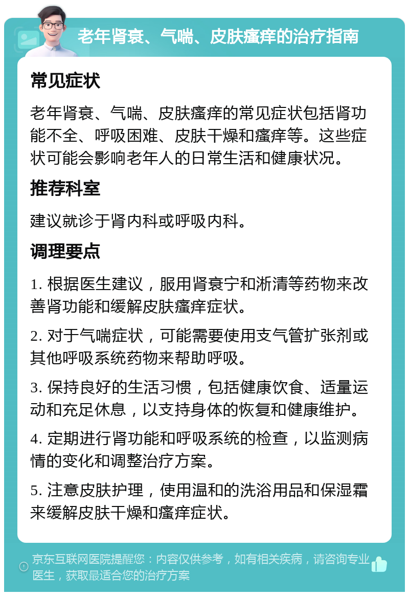 老年肾衰、气喘、皮肤瘙痒的治疗指南 常见症状 老年肾衰、气喘、皮肤瘙痒的常见症状包括肾功能不全、呼吸困难、皮肤干燥和瘙痒等。这些症状可能会影响老年人的日常生活和健康状况。 推荐科室 建议就诊于肾内科或呼吸内科。 调理要点 1. 根据医生建议，服用肾衰宁和淅清等药物来改善肾功能和缓解皮肤瘙痒症状。 2. 对于气喘症状，可能需要使用支气管扩张剂或其他呼吸系统药物来帮助呼吸。 3. 保持良好的生活习惯，包括健康饮食、适量运动和充足休息，以支持身体的恢复和健康维护。 4. 定期进行肾功能和呼吸系统的检查，以监测病情的变化和调整治疗方案。 5. 注意皮肤护理，使用温和的洗浴用品和保湿霜来缓解皮肤干燥和瘙痒症状。