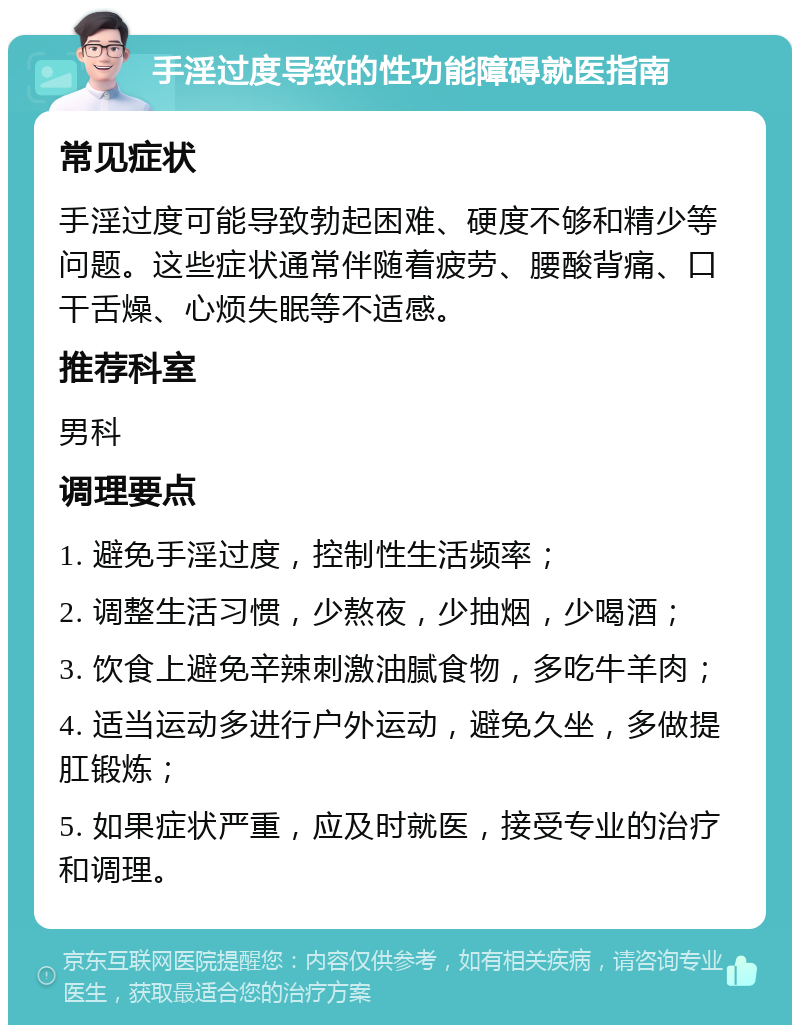 手淫过度导致的性功能障碍就医指南 常见症状 手淫过度可能导致勃起困难、硬度不够和精少等问题。这些症状通常伴随着疲劳、腰酸背痛、口干舌燥、心烦失眠等不适感。 推荐科室 男科 调理要点 1. 避免手淫过度，控制性生活频率； 2. 调整生活习惯，少熬夜，少抽烟，少喝酒； 3. 饮食上避免辛辣刺激油腻食物，多吃牛羊肉； 4. 适当运动多进行户外运动，避免久坐，多做提肛锻炼； 5. 如果症状严重，应及时就医，接受专业的治疗和调理。