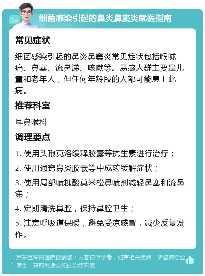 细菌感染引起的鼻炎鼻窦炎就医指南 常见症状 细菌感染引起的鼻炎鼻窦炎常见症状包括喉咙痛、鼻塞、流鼻涕、咳嗽等。易感人群主要是儿童和老年人，但任何年龄段的人都可能患上此病。 推荐科室 耳鼻喉科 调理要点 1. 使用头孢克洛缓释胶囊等抗生素进行治疗； 2. 使用通窍鼻炎胶囊等中成药缓解症状； 3. 使用局部喷糠酸莫米松鼻喷剂减轻鼻塞和流鼻涕； 4. 定期清洗鼻腔，保持鼻腔卫生； 5. 注意呼吸道保暖，避免受凉感冒，减少反复发作。