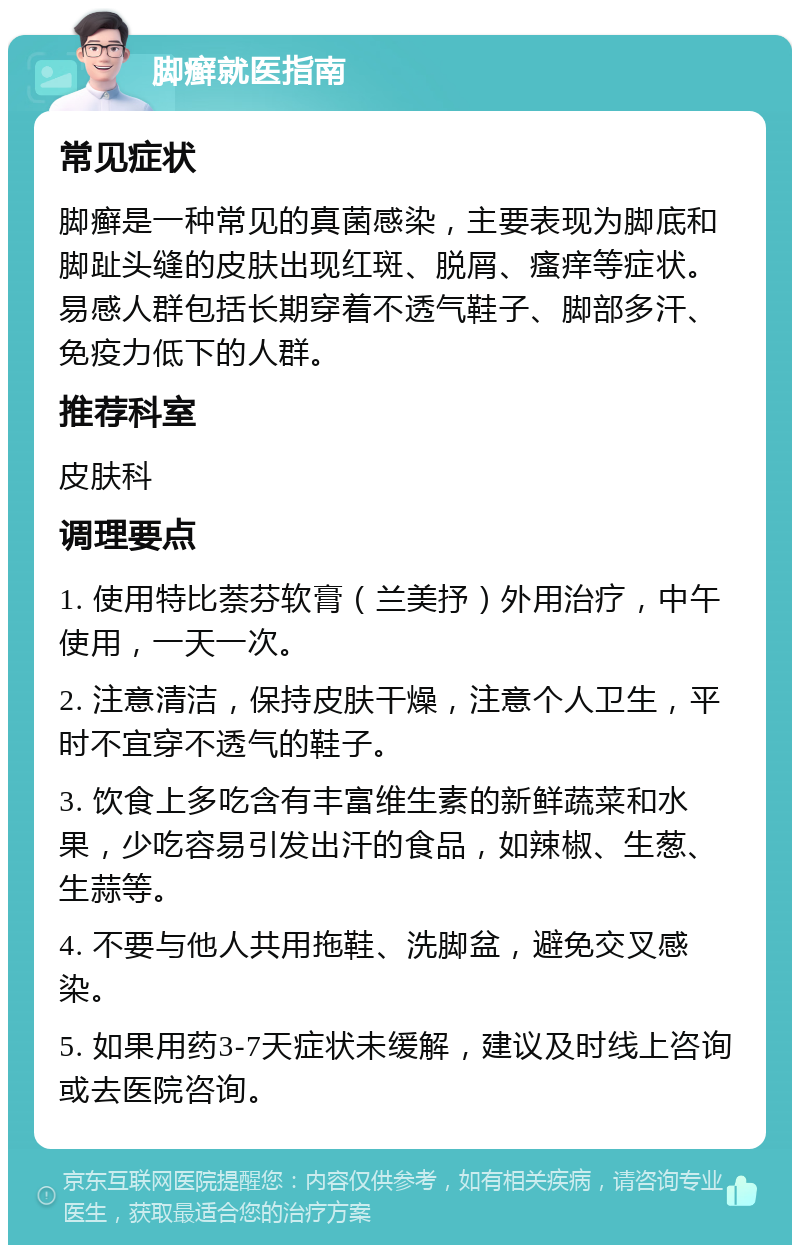 脚癣就医指南 常见症状 脚癣是一种常见的真菌感染，主要表现为脚底和脚趾头缝的皮肤出现红斑、脱屑、瘙痒等症状。易感人群包括长期穿着不透气鞋子、脚部多汗、免疫力低下的人群。 推荐科室 皮肤科 调理要点 1. 使用特比萘芬软膏（兰美抒）外用治疗，中午使用，一天一次。 2. 注意清洁，保持皮肤干燥，注意个人卫生，平时不宜穿不透气的鞋子。 3. 饮食上多吃含有丰富维生素的新鲜蔬菜和水果，少吃容易引发出汗的食品，如辣椒、生葱、生蒜等。 4. 不要与他人共用拖鞋、洗脚盆，避免交叉感染。 5. 如果用药3-7天症状未缓解，建议及时线上咨询或去医院咨询。