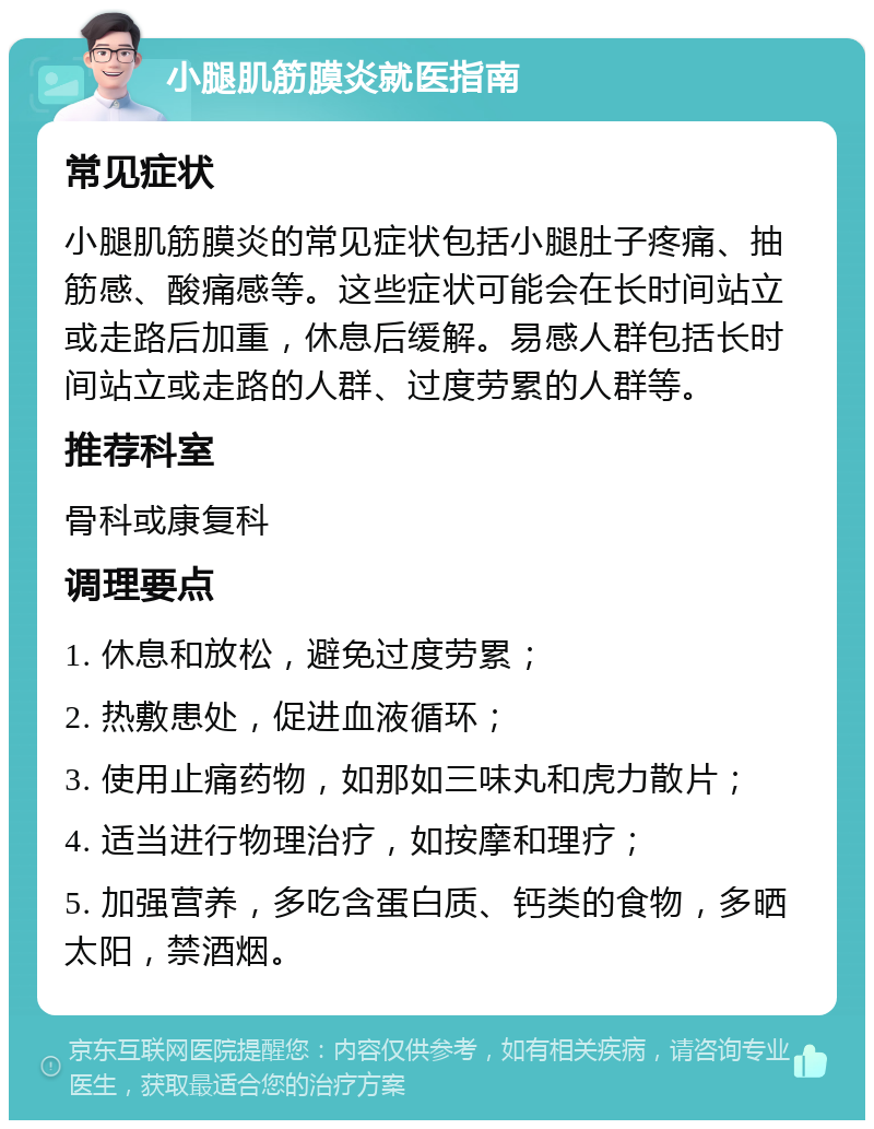 小腿肌筋膜炎就医指南 常见症状 小腿肌筋膜炎的常见症状包括小腿肚子疼痛、抽筋感、酸痛感等。这些症状可能会在长时间站立或走路后加重，休息后缓解。易感人群包括长时间站立或走路的人群、过度劳累的人群等。 推荐科室 骨科或康复科 调理要点 1. 休息和放松，避免过度劳累； 2. 热敷患处，促进血液循环； 3. 使用止痛药物，如那如三味丸和虎力散片； 4. 适当进行物理治疗，如按摩和理疗； 5. 加强营养，多吃含蛋白质、钙类的食物，多晒太阳，禁酒烟。