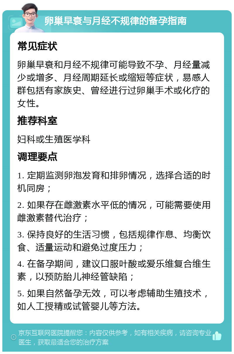 卵巢早衰与月经不规律的备孕指南 常见症状 卵巢早衰和月经不规律可能导致不孕、月经量减少或增多、月经周期延长或缩短等症状，易感人群包括有家族史、曾经进行过卵巢手术或化疗的女性。 推荐科室 妇科或生殖医学科 调理要点 1. 定期监测卵泡发育和排卵情况，选择合适的时机同房； 2. 如果存在雌激素水平低的情况，可能需要使用雌激素替代治疗； 3. 保持良好的生活习惯，包括规律作息、均衡饮食、适量运动和避免过度压力； 4. 在备孕期间，建议口服叶酸或爱乐维复合维生素，以预防胎儿神经管缺陷； 5. 如果自然备孕无效，可以考虑辅助生殖技术，如人工授精或试管婴儿等方法。