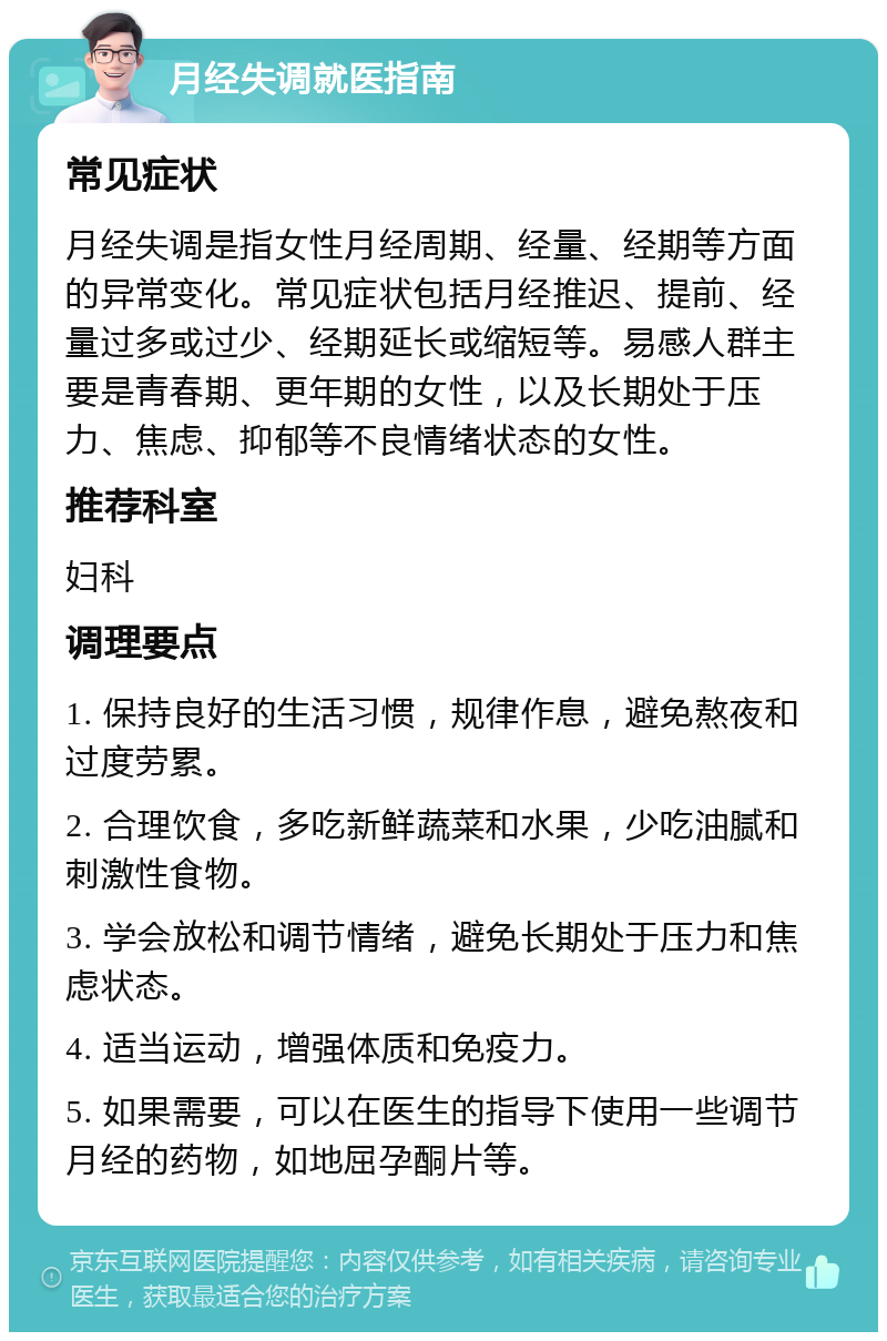 月经失调就医指南 常见症状 月经失调是指女性月经周期、经量、经期等方面的异常变化。常见症状包括月经推迟、提前、经量过多或过少、经期延长或缩短等。易感人群主要是青春期、更年期的女性，以及长期处于压力、焦虑、抑郁等不良情绪状态的女性。 推荐科室 妇科 调理要点 1. 保持良好的生活习惯，规律作息，避免熬夜和过度劳累。 2. 合理饮食，多吃新鲜蔬菜和水果，少吃油腻和刺激性食物。 3. 学会放松和调节情绪，避免长期处于压力和焦虑状态。 4. 适当运动，增强体质和免疫力。 5. 如果需要，可以在医生的指导下使用一些调节月经的药物，如地屈孕酮片等。