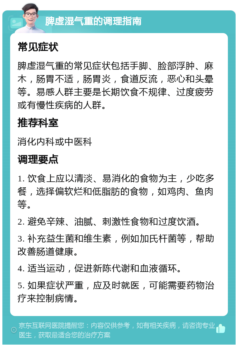 脾虚湿气重的调理指南 常见症状 脾虚湿气重的常见症状包括手脚、脸部浮肿、麻木，肠胃不适，肠胃炎，食道反流，恶心和头晕等。易感人群主要是长期饮食不规律、过度疲劳或有慢性疾病的人群。 推荐科室 消化内科或中医科 调理要点 1. 饮食上应以清淡、易消化的食物为主，少吃多餐，选择偏软烂和低脂肪的食物，如鸡肉、鱼肉等。 2. 避免辛辣、油腻、刺激性食物和过度饮酒。 3. 补充益生菌和维生素，例如加氏杆菌等，帮助改善肠道健康。 4. 适当运动，促进新陈代谢和血液循环。 5. 如果症状严重，应及时就医，可能需要药物治疗来控制病情。