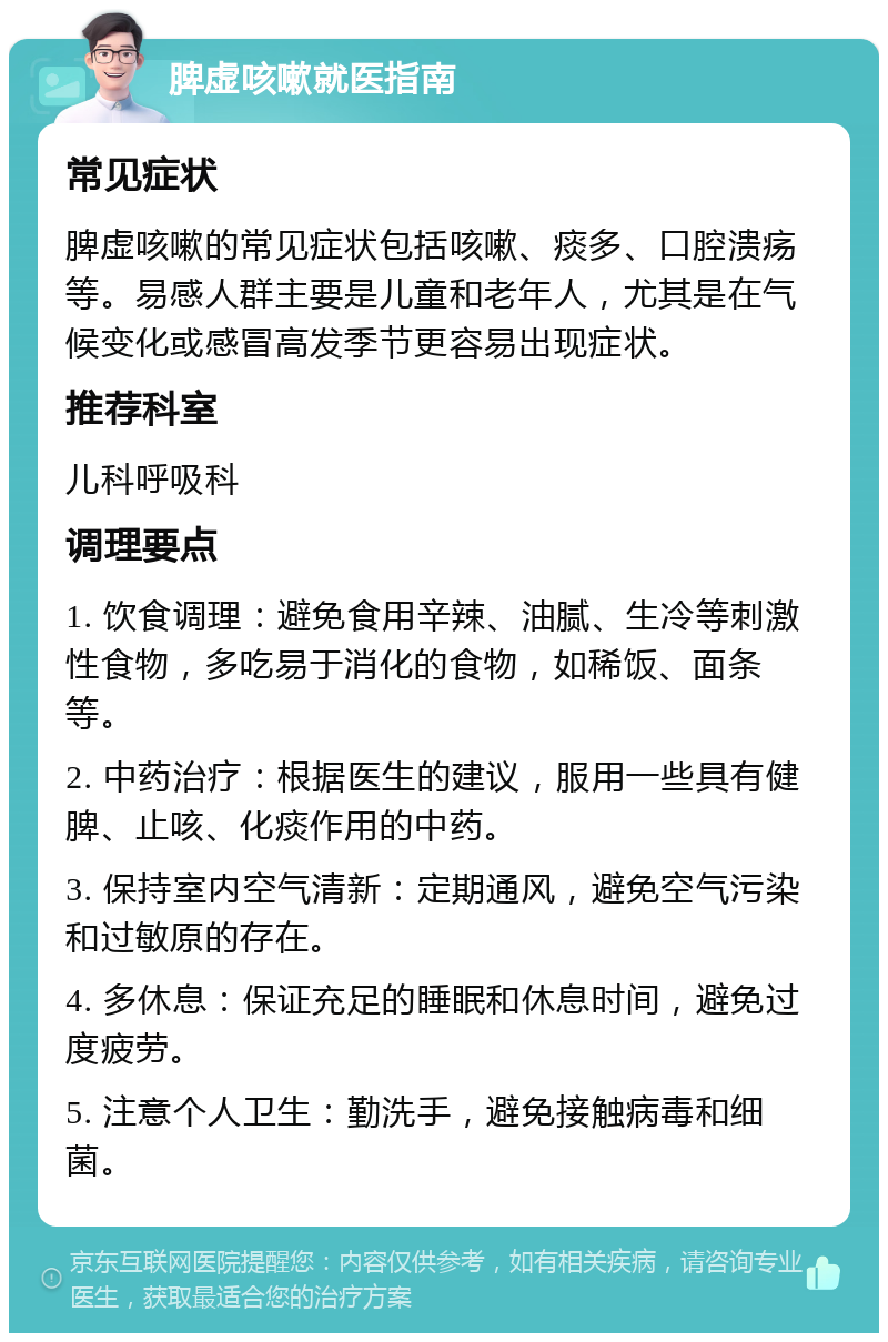 脾虚咳嗽就医指南 常见症状 脾虚咳嗽的常见症状包括咳嗽、痰多、口腔溃疡等。易感人群主要是儿童和老年人，尤其是在气候变化或感冒高发季节更容易出现症状。 推荐科室 儿科呼吸科 调理要点 1. 饮食调理：避免食用辛辣、油腻、生冷等刺激性食物，多吃易于消化的食物，如稀饭、面条等。 2. 中药治疗：根据医生的建议，服用一些具有健脾、止咳、化痰作用的中药。 3. 保持室内空气清新：定期通风，避免空气污染和过敏原的存在。 4. 多休息：保证充足的睡眠和休息时间，避免过度疲劳。 5. 注意个人卫生：勤洗手，避免接触病毒和细菌。