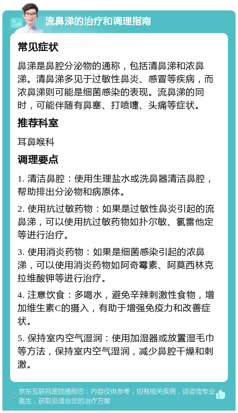 流鼻涕的治疗和调理指南 常见症状 鼻涕是鼻腔分泌物的通称，包括清鼻涕和浓鼻涕。清鼻涕多见于过敏性鼻炎、感冒等疾病，而浓鼻涕则可能是细菌感染的表现。流鼻涕的同时，可能伴随有鼻塞、打喷嚏、头痛等症状。 推荐科室 耳鼻喉科 调理要点 1. 清洁鼻腔：使用生理盐水或洗鼻器清洁鼻腔，帮助排出分泌物和病原体。 2. 使用抗过敏药物：如果是过敏性鼻炎引起的流鼻涕，可以使用抗过敏药物如扑尔敏、氯雷他定等进行治疗。 3. 使用消炎药物：如果是细菌感染引起的浓鼻涕，可以使用消炎药物如阿奇霉素、阿莫西林克拉维酸钾等进行治疗。 4. 注意饮食：多喝水，避免辛辣刺激性食物，增加维生素C的摄入，有助于增强免疫力和改善症状。 5. 保持室内空气湿润：使用加湿器或放置湿毛巾等方法，保持室内空气湿润，减少鼻腔干燥和刺激。