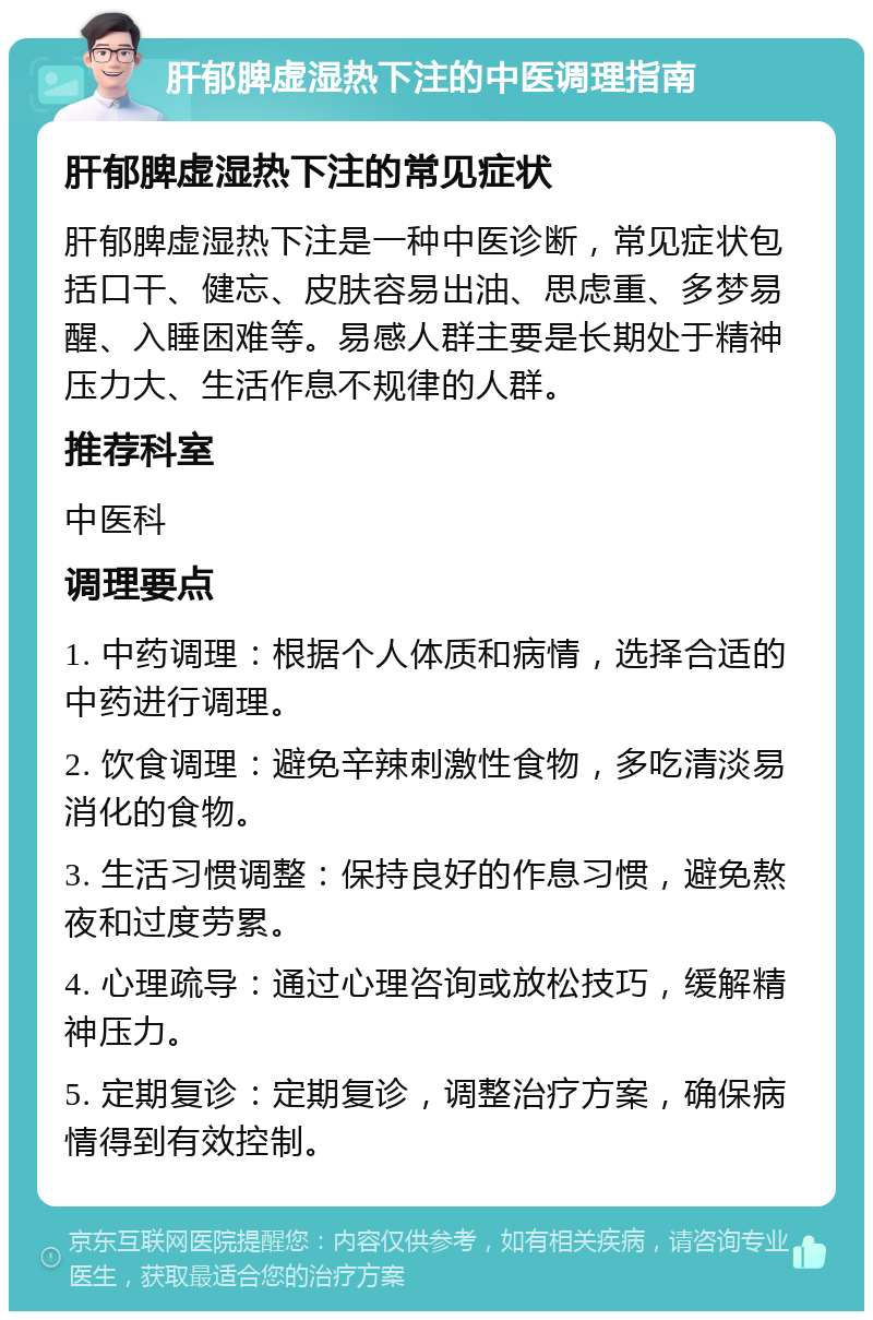 肝郁脾虚湿热下注的中医调理指南 肝郁脾虚湿热下注的常见症状 肝郁脾虚湿热下注是一种中医诊断，常见症状包括口干、健忘、皮肤容易出油、思虑重、多梦易醒、入睡困难等。易感人群主要是长期处于精神压力大、生活作息不规律的人群。 推荐科室 中医科 调理要点 1. 中药调理：根据个人体质和病情，选择合适的中药进行调理。 2. 饮食调理：避免辛辣刺激性食物，多吃清淡易消化的食物。 3. 生活习惯调整：保持良好的作息习惯，避免熬夜和过度劳累。 4. 心理疏导：通过心理咨询或放松技巧，缓解精神压力。 5. 定期复诊：定期复诊，调整治疗方案，确保病情得到有效控制。