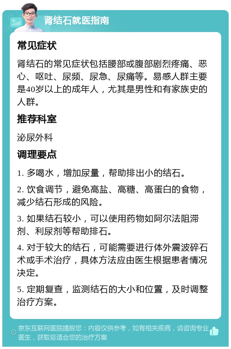 肾结石就医指南 常见症状 肾结石的常见症状包括腰部或腹部剧烈疼痛、恶心、呕吐、尿频、尿急、尿痛等。易感人群主要是40岁以上的成年人，尤其是男性和有家族史的人群。 推荐科室 泌尿外科 调理要点 1. 多喝水，增加尿量，帮助排出小的结石。 2. 饮食调节，避免高盐、高糖、高蛋白的食物，减少结石形成的风险。 3. 如果结石较小，可以使用药物如阿尔法阻滞剂、利尿剂等帮助排石。 4. 对于较大的结石，可能需要进行体外震波碎石术或手术治疗，具体方法应由医生根据患者情况决定。 5. 定期复查，监测结石的大小和位置，及时调整治疗方案。