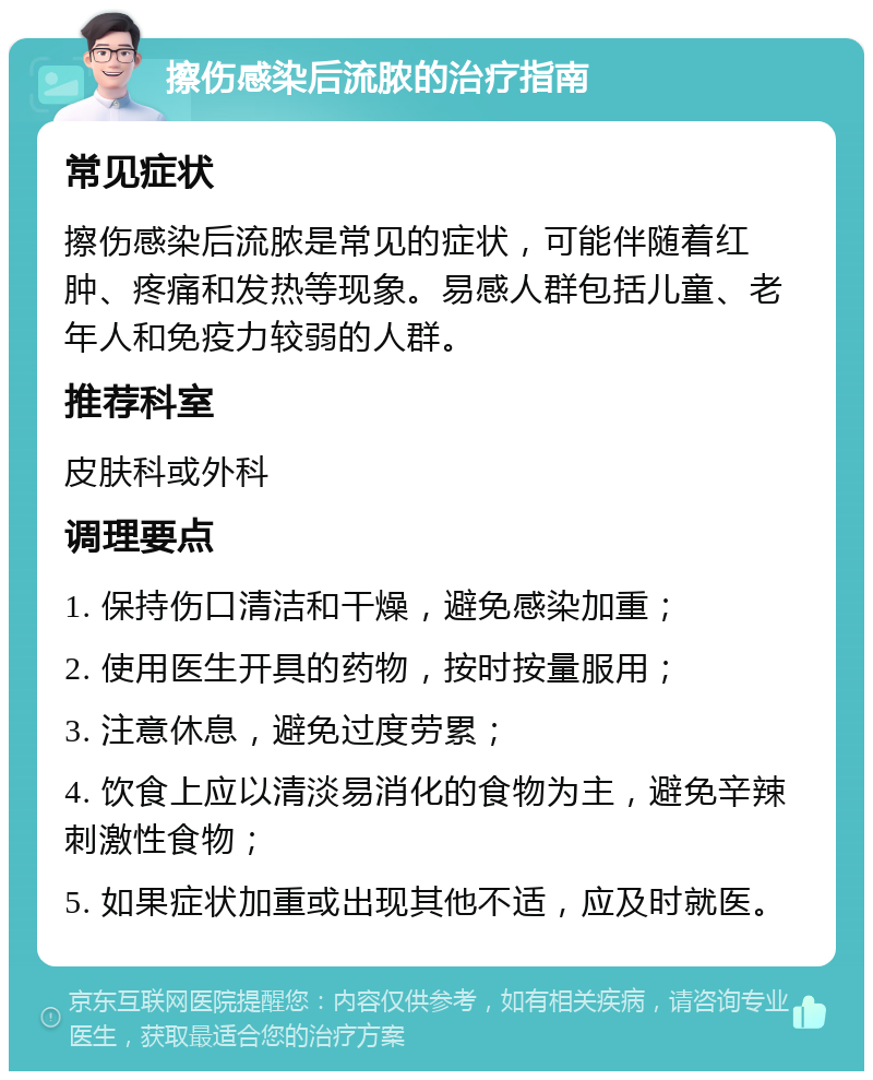 擦伤感染后流脓的治疗指南 常见症状 擦伤感染后流脓是常见的症状，可能伴随着红肿、疼痛和发热等现象。易感人群包括儿童、老年人和免疫力较弱的人群。 推荐科室 皮肤科或外科 调理要点 1. 保持伤口清洁和干燥，避免感染加重； 2. 使用医生开具的药物，按时按量服用； 3. 注意休息，避免过度劳累； 4. 饮食上应以清淡易消化的食物为主，避免辛辣刺激性食物； 5. 如果症状加重或出现其他不适，应及时就医。