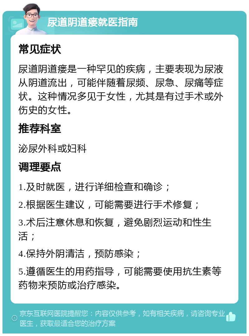 尿道阴道瘘就医指南 常见症状 尿道阴道瘘是一种罕见的疾病，主要表现为尿液从阴道流出，可能伴随着尿频、尿急、尿痛等症状。这种情况多见于女性，尤其是有过手术或外伤史的女性。 推荐科室 泌尿外科或妇科 调理要点 1.及时就医，进行详细检查和确诊； 2.根据医生建议，可能需要进行手术修复； 3.术后注意休息和恢复，避免剧烈运动和性生活； 4.保持外阴清洁，预防感染； 5.遵循医生的用药指导，可能需要使用抗生素等药物来预防或治疗感染。