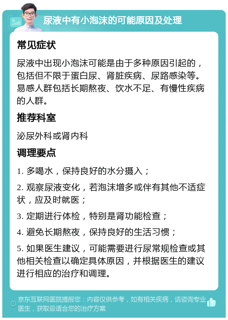 尿液中有小泡沫的可能原因及处理 常见症状 尿液中出现小泡沫可能是由于多种原因引起的，包括但不限于蛋白尿、肾脏疾病、尿路感染等。易感人群包括长期熬夜、饮水不足、有慢性疾病的人群。 推荐科室 泌尿外科或肾内科 调理要点 1. 多喝水，保持良好的水分摄入； 2. 观察尿液变化，若泡沫增多或伴有其他不适症状，应及时就医； 3. 定期进行体检，特别是肾功能检查； 4. 避免长期熬夜，保持良好的生活习惯； 5. 如果医生建议，可能需要进行尿常规检查或其他相关检查以确定具体原因，并根据医生的建议进行相应的治疗和调理。