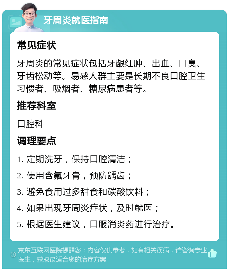 牙周炎就医指南 常见症状 牙周炎的常见症状包括牙龈红肿、出血、口臭、牙齿松动等。易感人群主要是长期不良口腔卫生习惯者、吸烟者、糖尿病患者等。 推荐科室 口腔科 调理要点 1. 定期洗牙，保持口腔清洁； 2. 使用含氟牙膏，预防龋齿； 3. 避免食用过多甜食和碳酸饮料； 4. 如果出现牙周炎症状，及时就医； 5. 根据医生建议，口服消炎药进行治疗。